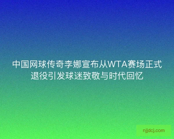 中国网球传奇李娜宣布从WTA赛场正式退役引发球迷致敬与时代回忆