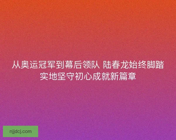 从奥运冠军到幕后领队 陆春龙始终脚踏实地坚守初心成就新篇章