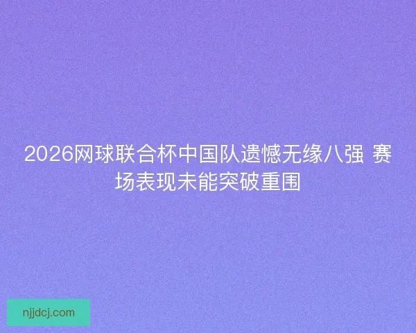 2026网球联合杯中国队遗憾无缘八强 赛场表现未能突破重围